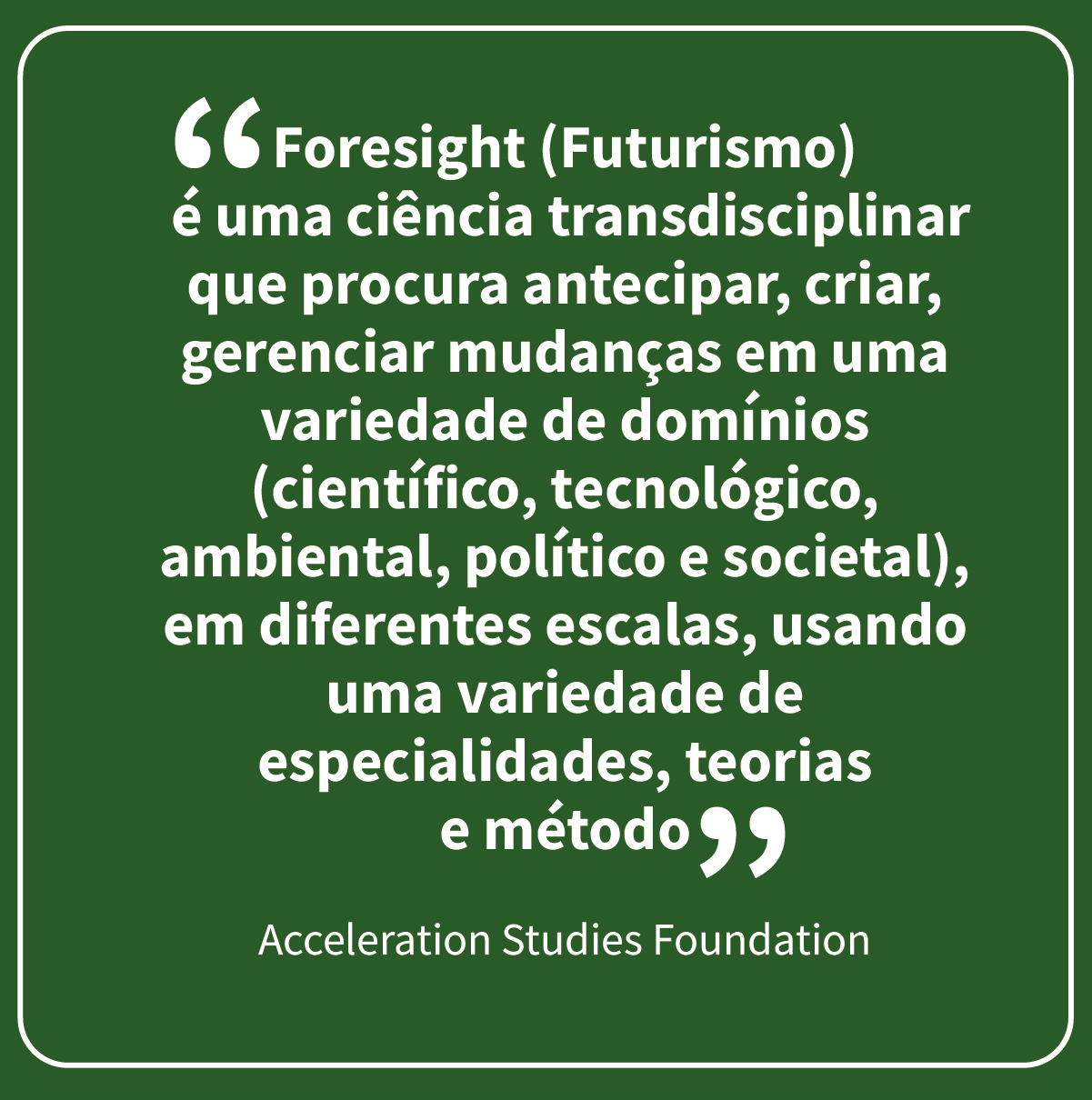 “Foresight é uma ciência transdisciplinar que procura antecipar, criar, gerenciar mudanças em uma variedade de domínios (científico, tecnológico, ambiental, político e societal), em diferentes escalas, usando uma variedade de especialidades, teorias e métodos.” Acceleration Studies Foundation